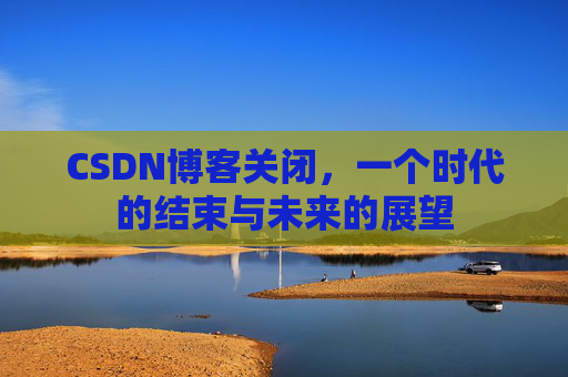 CSDN博客关闭，一个时代的结束与未来的展望